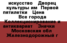 1.1) искусство : Дворец культуры им. Первой пятилетки › Цена ­ 1 900 - Все города Коллекционирование и антиквариат » Значки   . Московская обл.,Железнодорожный г.